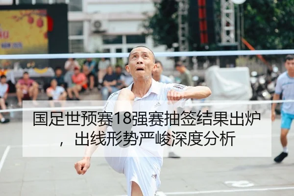 国足世预赛18强赛抽签结果出炉，出线形势严峻深度分析