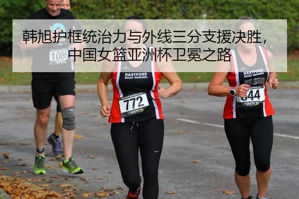 韩旭护框统治力与外线三分支援决胜，中国女篮亚洲杯卫冕之路
