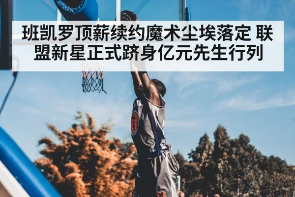班凯罗顶薪续约魔术尘埃落定 联盟新星正式跻身亿元先生行列